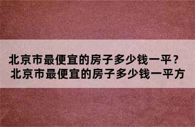 北京市最便宜的房子多少钱一平？ 北京市最便宜的房子多少钱一平方